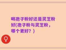 喝孢子粉好还是灵芝粉好(孢子粉与灵芝粉，哪个更好？)