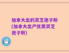 加拿大出的灵芝孢子粉(加拿大出产优质灵芝孢子粉)