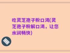 吃灵芝孢子粉口渴(灵芝孢子粉解口渴，让您水润畅快)