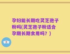 孕妇能长期吃灵芝孢子粉吗(灵芝孢子粉适合孕期长期食用吗？)