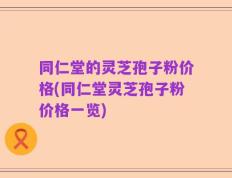 同仁堂的灵芝孢子粉价格(同仁堂灵芝孢子粉价格一览)