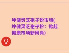 坤健灵芝孢子粉市场(坤健灵芝孢子粉：掀起健康市场新风尚)