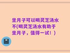 坐月子可以喝灵芝汤水不(喝灵芝汤水有助于坐月子，值得一试！)