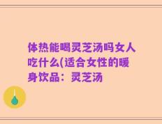 体热能喝灵芝汤吗女人吃什么(适合女性的暖身饮品：灵芝汤