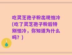 吃灵芝孢子粉出现怕冷(吃了灵芝孢子粉后特别怕冷，你知道为什么吗？)
