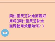 同仁堂灵芝补水面霜好用吗(同仁堂灵芝补水面霜使用效果如何？)