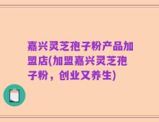 嘉兴灵芝孢子粉产品加盟店(加盟嘉兴灵芝孢子粉，创业又养生)