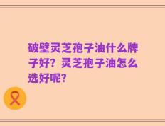 破壁灵芝孢子油什么牌子好？灵芝孢子油怎么选好呢？