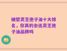 破壁灵芝孢子油十大排名，你真的会选灵芝孢子油品牌吗