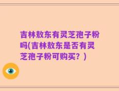 吉林敖东有灵芝孢子粉吗(吉林敖东是否有灵芝孢子粉可购买？)