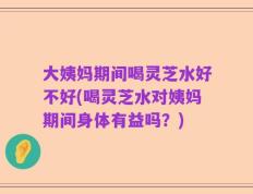 大姨妈期间喝灵芝水好不好(喝灵芝水对姨妈期间身体有益吗？)