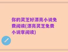 你的灵芝好漂亮小说免费阅读(漂亮灵芝免费小说享阅读)