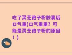 吃了灵芝孢子粉胶囊后口气重(口气重重？可能是灵芝孢子粉的原因！)