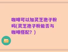 咖啡可以加灵芝孢子粉吗(灵芝孢子粉能否与咖啡搭配？)