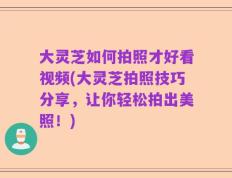 大灵芝如何拍照才好看视频(大灵芝拍照技巧分享，让你轻松拍出美照！)