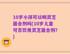 10岁小孩可以喝灵芝菌合剂吗(10岁儿童可否饮用灵芝菌合剂？)