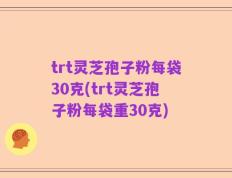 trt灵芝孢子粉每袋30克(trt灵芝孢子粉每袋重30克)