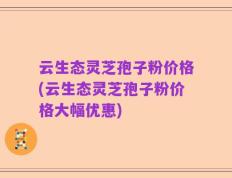 云生态灵芝孢子粉价格(云生态灵芝孢子粉价格大幅优惠)