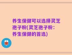 养生保健可以选择灵芝孢子粉(灵芝孢子粉：养生保健的首选)