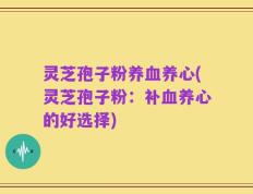 灵芝孢子粉养血养心(灵芝孢子粉：补血养心的好选择)