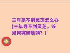 三年采不到灵芝怎么办(三年寻不到灵芝，该如何突破瓶颈？)