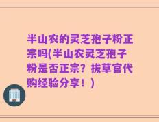 半山农的灵芝孢子粉正宗吗(半山农灵芝孢子粉是否正宗？拔草官代购经验分享！)