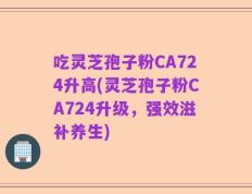 吃灵芝孢子粉CA724升高(灵芝孢子粉CA724升级，强效滋补养生)