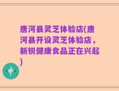 唐河县灵芝体验店(唐河县开设灵芝体验店，新锐健康食品正在兴起)