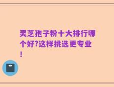灵芝孢子粉十大排行哪个好?这样挑选更专业！