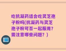 吃抗凝药适合吃灵芝孢子粉吗(抗凝药与灵芝孢子粉可否一起服用？需注意哪些问题？)