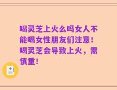 喝灵芝上火么吗女人不能喝女性朋友们注意！喝灵芝会导致上火，需慎重！