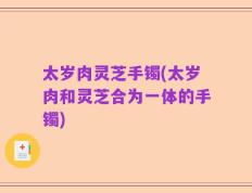 太岁肉灵芝手镯(太岁肉和灵芝合为一体的手镯)