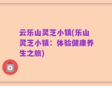 云乐山灵芝小镇(乐山灵芝小镇：体验健康养生之旅)