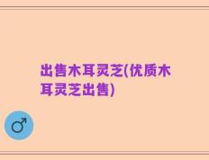出售木耳灵芝(优质木耳灵芝出售)
