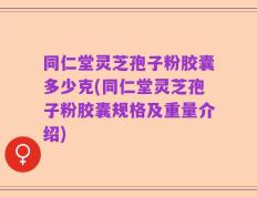 同仁堂灵芝孢子粉胶囊多少克(同仁堂灵芝孢子粉胶囊规格及重量介绍)