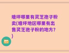 塘坪哪里有灵芝孢子粉卖(塘坪地区哪里有出售灵芝孢子粉的地方？)