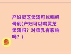 产妇灵芝煲汤可以喝吗母乳(产妇可以喝灵芝煲汤吗？对母乳有影响吗？)