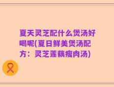 夏天灵芝配什么煲汤好喝呢(夏日鲜美煲汤配方：灵芝莲藕瘦肉汤)