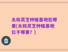 太和灵芝种植基地在哪里(太和灵芝种植基地位于哪里？)
