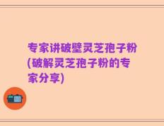 专家讲破壁灵芝孢子粉(破解灵芝孢子粉的专家分享)