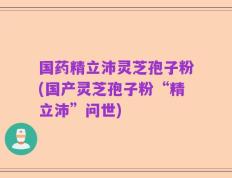国药精立沛灵芝孢子粉(国产灵芝孢子粉“精立沛”问世)