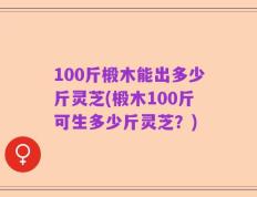 100斤椴木能出多少斤灵芝(椴木100斤可生多少斤灵芝？)