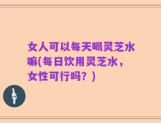女人可以每天喝灵芝水嘛(每日饮用灵芝水，女性可行吗？)