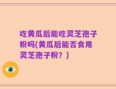 吃黄瓜后能吃灵芝孢子粉吗(黄瓜后能否食用灵芝孢子粉？)