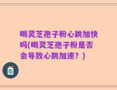 喝灵芝孢子粉心跳加快吗(喝灵芝孢子粉是否会导致心跳加速？)