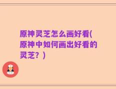 原神灵芝怎么画好看(原神中如何画出好看的灵芝？)
