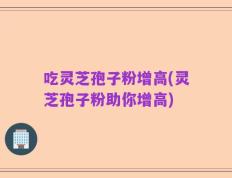 吃灵芝孢子粉增高(灵芝孢子粉助你增高)