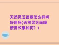 天然灵芝面膜怎么样啊好用吗(天然灵芝面膜使用效果如何？)
