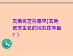 天地灵芝在哪里(天地灵芝生长的地方在哪里？)