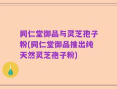 同仁堂御品与灵芝孢子粉(同仁堂御品推出纯天然灵芝孢子粉)